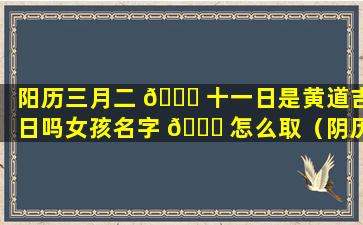 阳历三月二 🐅 十一日是黄道吉日吗女孩名字 🐈 怎么取（阴历三月二十一出生的女孩是什么命）